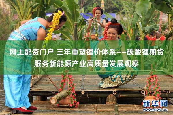 网上配资门户 三年重塑锂价体系——碳酸锂期货服务新能源产业高质量发展观察