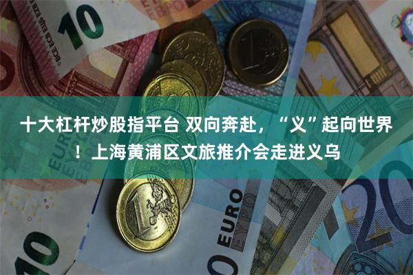 十大杠杆炒股指平台 双向奔赴，“义”起向世界！上海黄浦区文旅推介会走进义乌