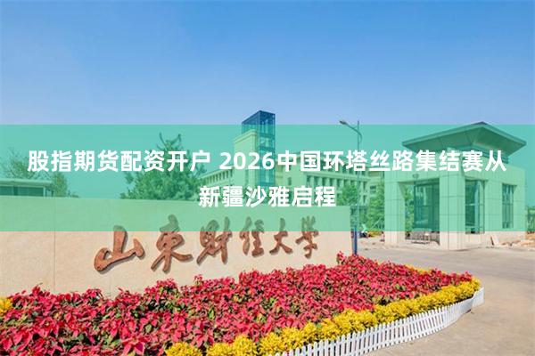 股指期货配资开户 2026中国环塔丝路集结赛从新疆沙雅启程
