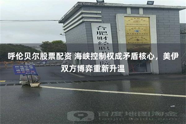 呼伦贝尔股票配资 海峡控制权成矛盾核心，美伊双方博弈重新升温
