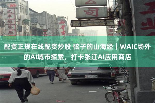 配资正规在线配资炒股 弦子的山海经｜WAIC场外的AI城市探索，打卡张江AI应用商店