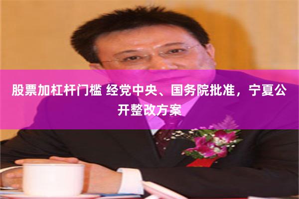 股票加杠杆门槛 经党中央、国务院批准,宁夏公开整改方案