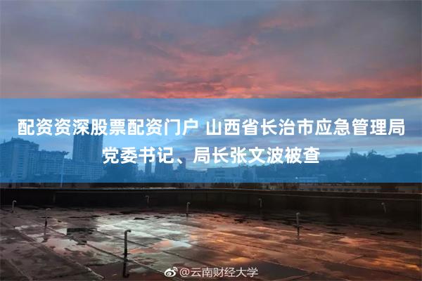 配资资深股票配资门户 山西省长治市应急管理局党委书记、局长张文波被查