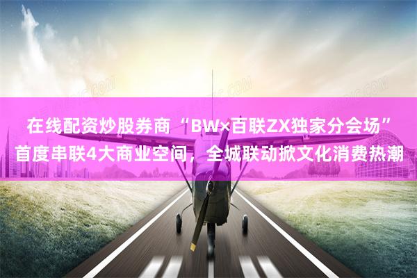 在线配资炒股券商 “BW×百联ZX独家分会场”首度串联4大商业空间,全城联动掀文化消费热潮