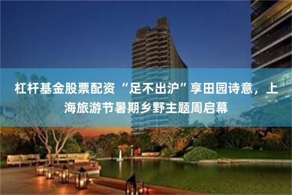 杠杆基金股票配资 “足不出沪”享田园诗意，上海旅游节暑期乡野主题周启幕