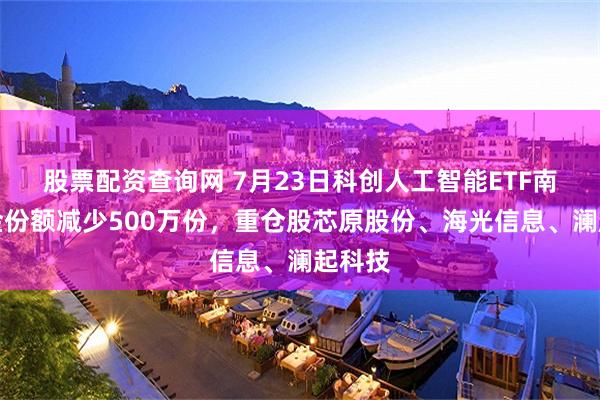 股票配资查询网 7月23日科创人工智能ETF南方基金份额减少500万份，重仓股芯原股份、海光信息、澜起科技
