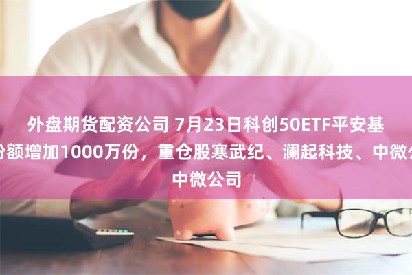 外盘期货配资公司 7月23日科创50ETF平安基金份额增加1000万份，重仓股寒武纪、澜起科技、中微公司