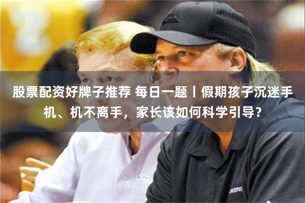 股票配资好牌子推荐 每日一题丨假期孩子沉迷手机、机不离手，家长该如何科学引导？