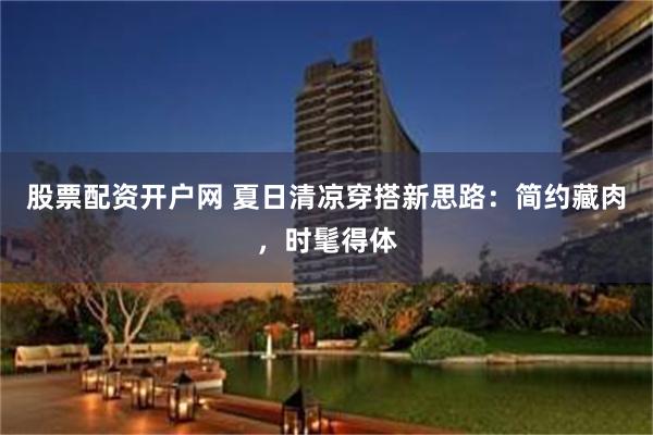 股票配资开户网 夏日清凉穿搭新思路：简约藏肉，时髦得体