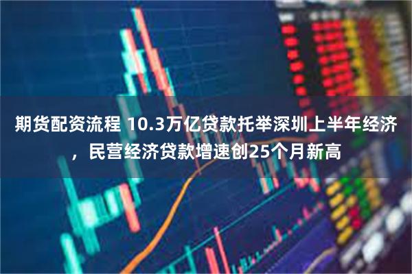 期货配资流程 10.3万亿贷款托举深圳上半年经济，民营经济贷款增速创25个月新高