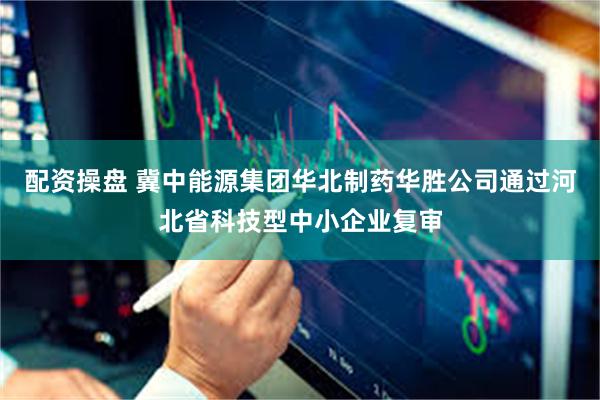 配资操盘 冀中能源集团华北制药华胜公司通过河北省科技型中小企业复审