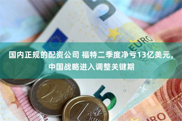 国内正规的配资公司 福特二季度净亏13亿美元，中国战略进入调整关键期