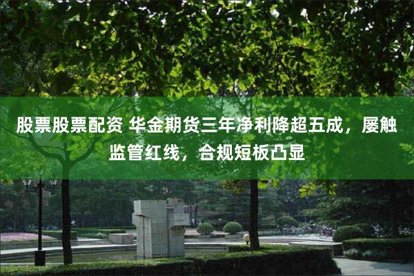 股票股票配资 华金期货三年净利降超五成,屡触监管红线,合规短板凸显