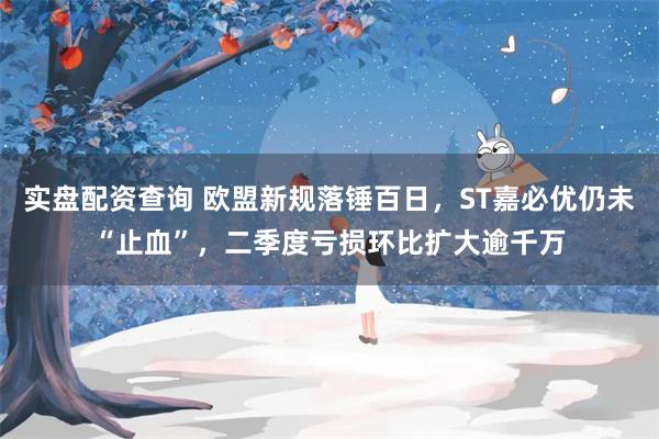 实盘配资查询 欧盟新规落锤百日，ST嘉必优仍未“止血”，二季度亏损环比扩大逾千万