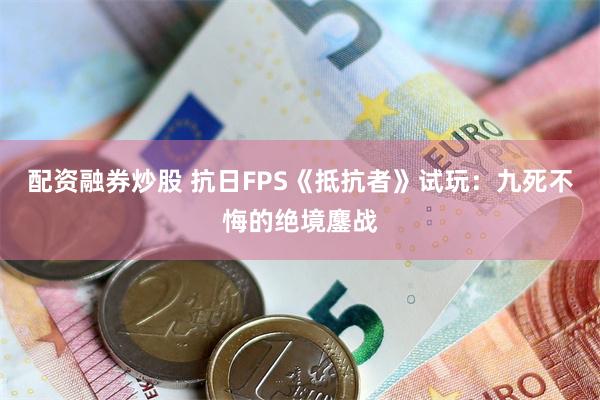 配资融券炒股 抗日FPS《抵抗者》试玩:九死不悔的绝境鏖战