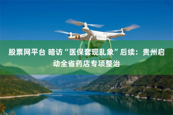 股票网平台 暗访“医保套现乱象”后续：贵州启动全省药店专项整治
