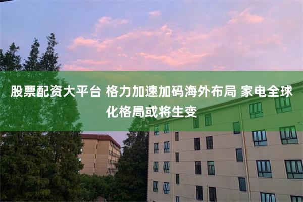 股票配资大平台 格力加速加码海外布局 家电全球化格局或将生变