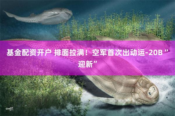 基金配资开户 排面拉满！空军首次出动运-20B“迎新”