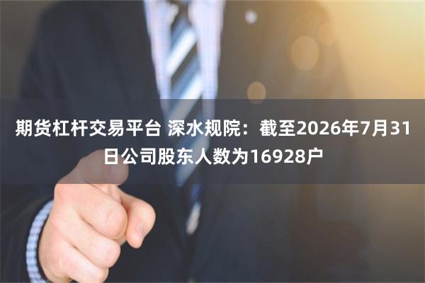 期货杠杆交易平台 深水规院：截至2026年7月31日公司股东人数为16928户