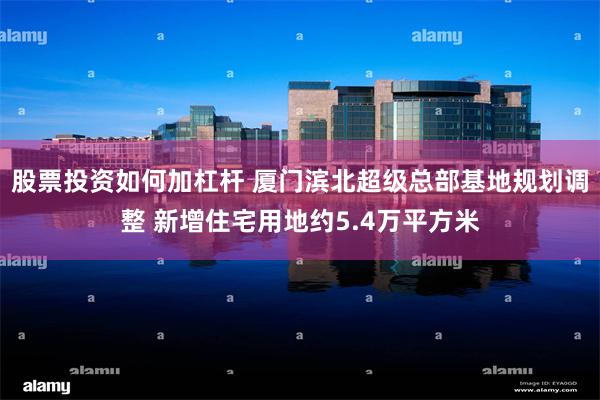 股票投资如何加杠杆 厦门滨北超级总部基地规划调整 新增住宅用地约5.4万平方米