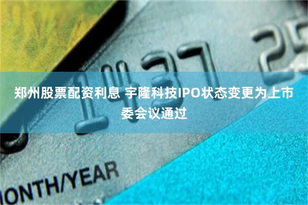 郑州股票配资利息 宇隆科技IPO状态变更为上市委会议通过