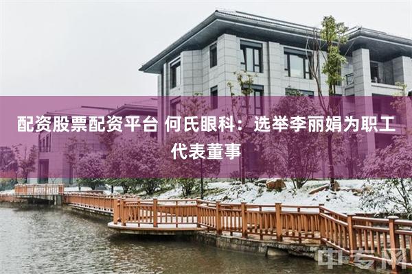 配资股票配资平台 何氏眼科：选举李丽娟为职工代表董事
