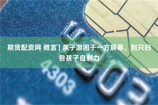 期货配资网 微言 | 亲子游困于一方屏幕，别只归咎孩子自制力