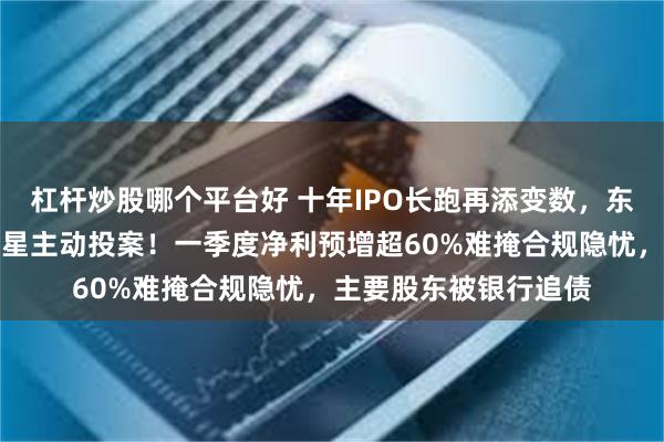 杠杆炒股哪个平台好 十年IPO长跑再添变数，东莞证券原董事长陈照星主动投案！一季度净利预增超60%难掩合规隐忧，主要股东被银行追债