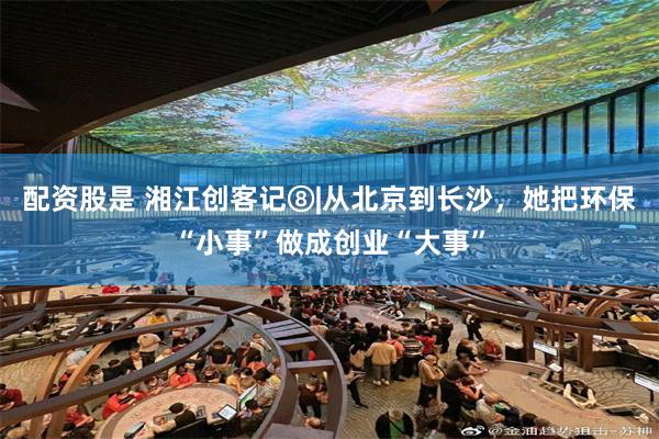 配资股是 湘江创客记⑧|从北京到长沙，她把环保“小事”做成创业“大事”