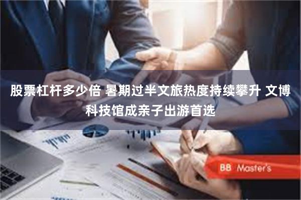 股票杠杆多少倍 暑期过半文旅热度持续攀升 文博科技馆成亲子出游首选