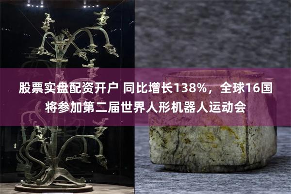 股票实盘配资开户 同比增长138%，全球16国将参加第二届世界人形机器人运动会