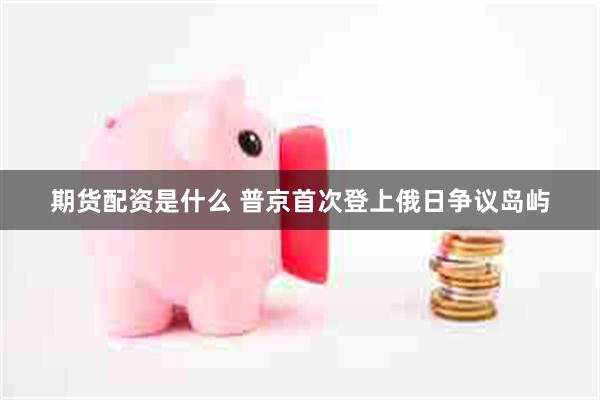 期货配资是什么 普京首次登上俄日争议岛屿