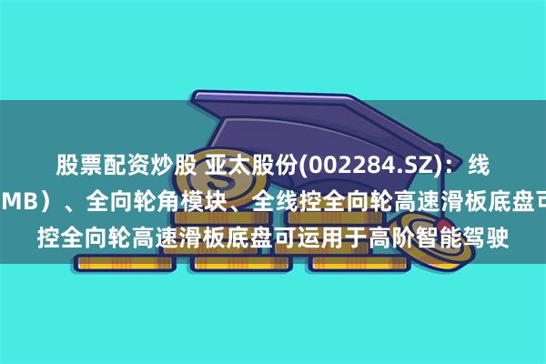股票配资炒股 亚太股份(002284.SZ)：线控制动系统（DBS、EMB）、全向轮角模块、全线控全向轮高速滑板底盘可运用于高阶智能驾驶