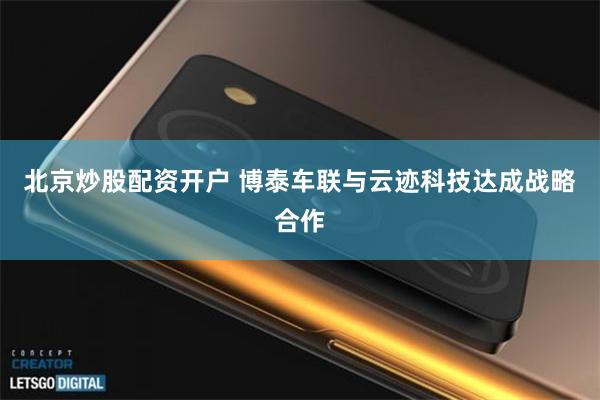 北京炒股配资开户 博泰车联与云迹科技达成战略合作