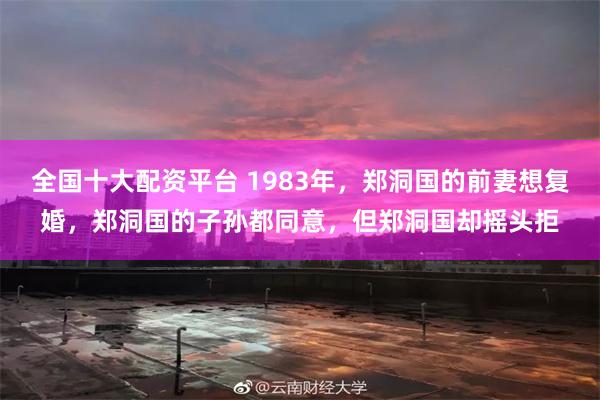 全国十大配资平台 1983年，郑洞国的前妻想复婚，郑洞国的子孙都同意，但郑洞国却摇头拒