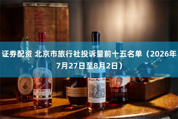 证劵配资 北京市旅行社投诉量前十五名单（2026年7月27日至8月2日）