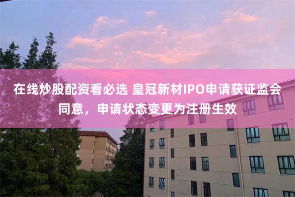 在线炒股配资看必选 皇冠新材IPO申请获证监会同意，申请状态变更为注册生效