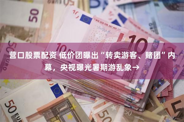 营口股票配资 低价团曝出“转卖游客、赌团”内幕，央视曝光暑期游乱象→