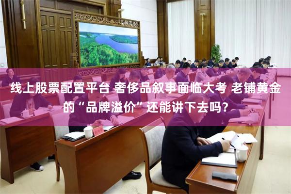 线上股票配置平台 奢侈品叙事面临大考 老铺黄金的“品牌溢价”还能讲下去吗？