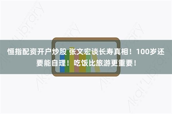 恒指配资开户炒股 张文宏谈长寿真相！100岁还要能自理！吃饭比旅游更重要！
