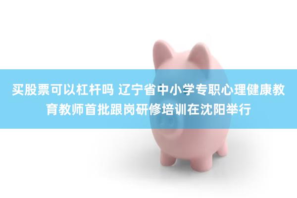 买股票可以杠杆吗 辽宁省中小学专职心理健康教育教师首批跟岗研修培训在沈阳举行