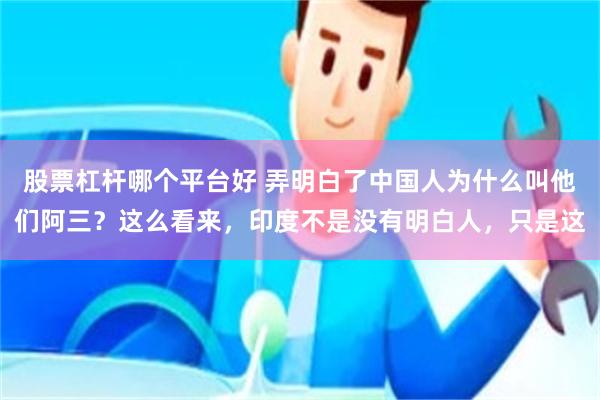 股票杠杆哪个平台好 弄明白了中国人为什么叫他们阿三？这么看来，印度不是没有明白人，只是这