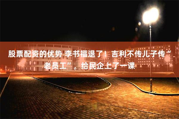 股票配资的优势 李书福退了！吉利不传儿子传“老员工”，给民企上了一课