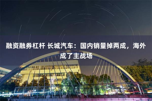 融资融券杠杆 长城汽车：国内销量掉两成，海外成了主战场