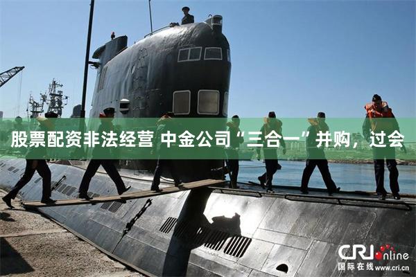股票配资非法经营 中金公司“三合一”并购，过会