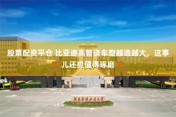 股票配资平仓 比亚迪高管谈车型越造越大，这事儿还挺值得琢磨