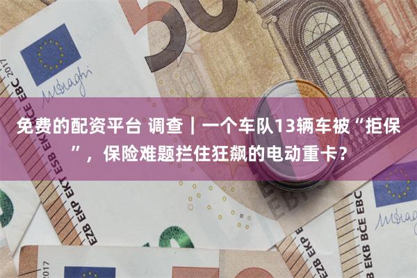 免费的配资平台 调查｜一个车队13辆车被“拒保”，保险难题拦住狂飙的电动重卡？