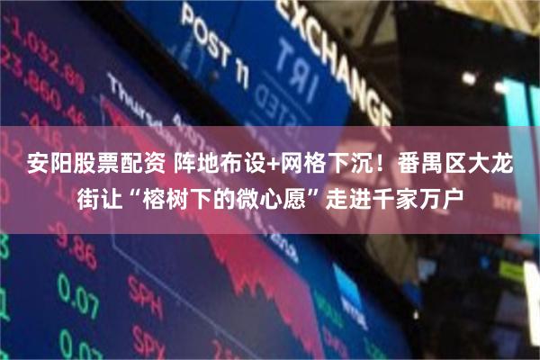 安阳股票配资 阵地布设+网格下沉！番禺区大龙街让“榕树下的微心愿”走进千家万户