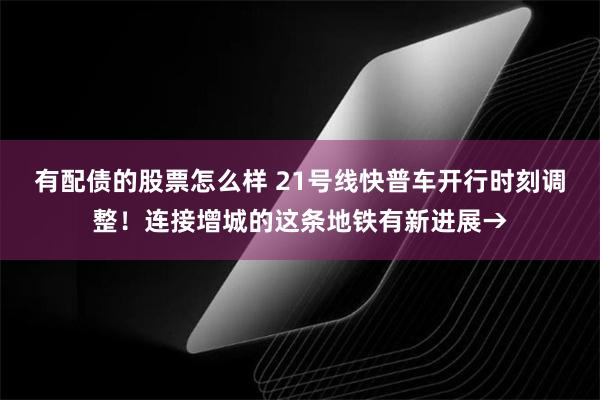 有配债的股票怎么样 21号线快普车开行时刻调整！连接增城的这条地铁有新进展→