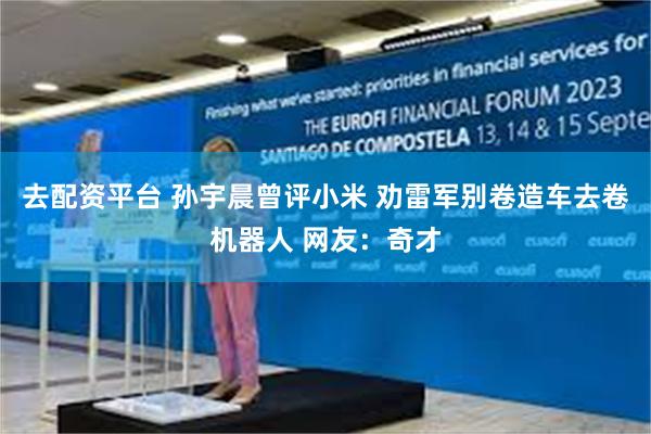 去配资平台 孙宇晨曾评小米 劝雷军别卷造车去卷机器人 网友：奇才